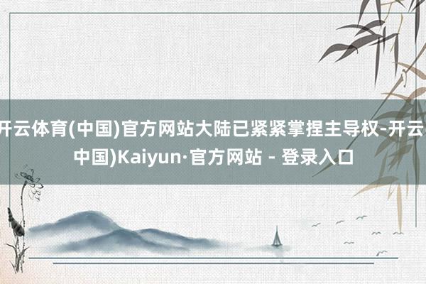开云体育(中国)官方网站大陆已紧紧掌捏主导权-开云(中国)Kaiyun·官方网站 - 登录入口