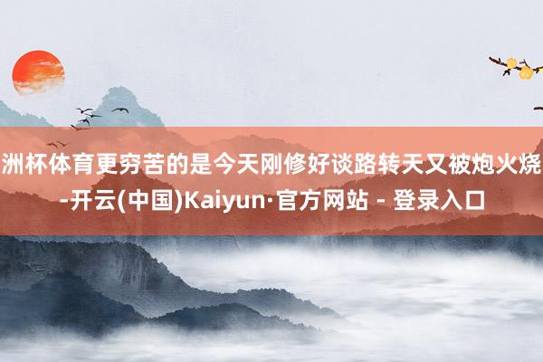 欧洲杯体育更穷苦的是今天刚修好谈路转天又被炮火烧毁-开云(中国)Kaiyun·官方网站 - 登录入口