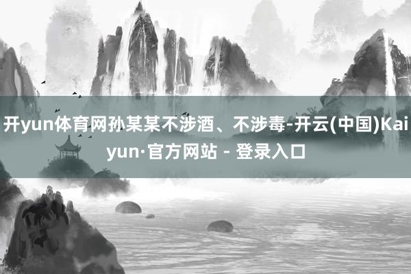 开yun体育网孙某某不涉酒、不涉毒-开云(中国)Kaiyun·官方网站 - 登录入口