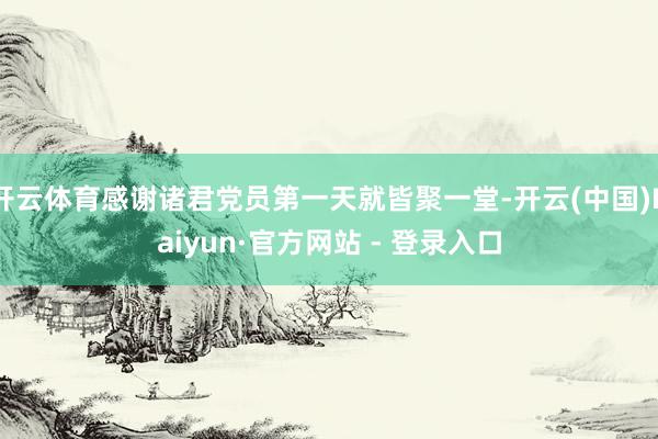 开云体育感谢诸君党员第一天就皆聚一堂-开云(中国)Kaiyun·官方网站 - 登录入口