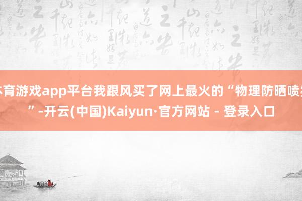 体育游戏app平台我跟风买了网上最火的“物理防晒喷雾”-开云(中国)Kaiyun·官方网站 - 登录入口