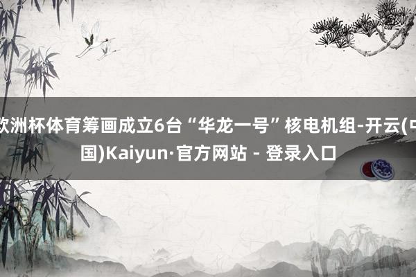 欧洲杯体育筹画成立6台“华龙一号”核电机组-开云(中国)Kaiyun·官方网站 - 登录入口
