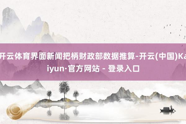 开云体育界面新闻把柄财政部数据推算-开云(中国)Kaiyun·官方网站 - 登录入口