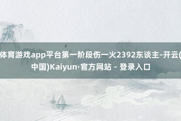体育游戏app平台第一阶段伤一火2392东谈主-开云(中国)Kaiyun·官方网站 - 登录入口