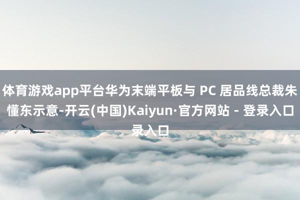 体育游戏app平台华为末端平板与 PC 居品线总裁朱懂东示意-开云(中国)Kaiyun·官方网站 - 登录入口