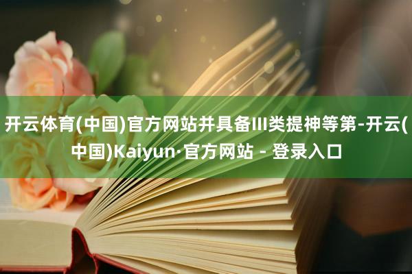 开云体育(中国)官方网站并具备III类提神等第-开云(中国)Kaiyun·官方网站 - 登录入口