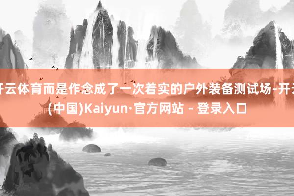 开云体育而是作念成了一次着实的户外装备测试场-开云(中国)Kaiyun·官方网站 - 登录入口