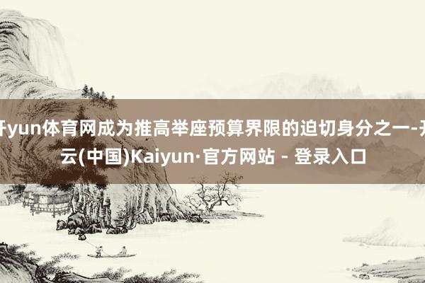 开yun体育网成为推高举座预算界限的迫切身分之一-开云(中国)Kaiyun·官方网站 - 登录入口