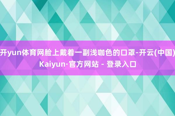 开yun体育网脸上戴着一副浅咖色的口罩-开云(中国)Kaiyun·官方网站 - 登录入口