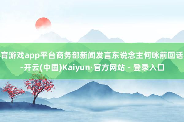 体育游戏app平台商务部新闻发言东说念主何咏前回话称-开云(中国)Kaiyun·官方网站 - 登录入口