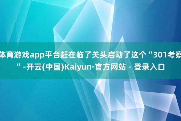体育游戏app平台赶在临了关头启动了这个“301考察”-开云(中国)Kaiyun·官方网站 - 登录入口