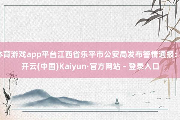 体育游戏app平台江西省乐平市公安局发布警情通报：-开云(中国)Kaiyun·官方网站 - 登录入口