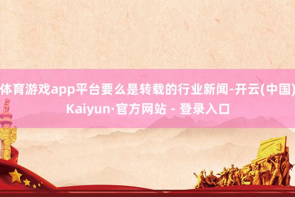 体育游戏app平台要么是转载的行业新闻-开云(中国)Kaiyun·官方网站 - 登录入口
