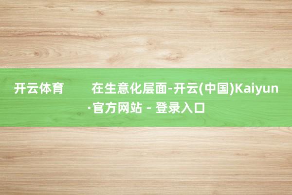 开云体育        在生意化层面-开云(中国)Kaiyun·官方网站 - 登录入口