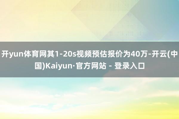 开yun体育网其1-20s视频预估报价为40万-开云(中国)Kaiyun·官方网站 - 登录入口