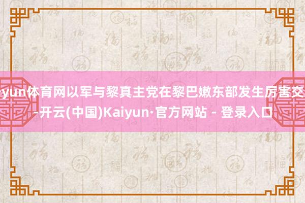 开yun体育网以军与黎真主党在黎巴嫩东部发生厉害交火-开云(中国)Kaiyun·官方网站 - 登录入口